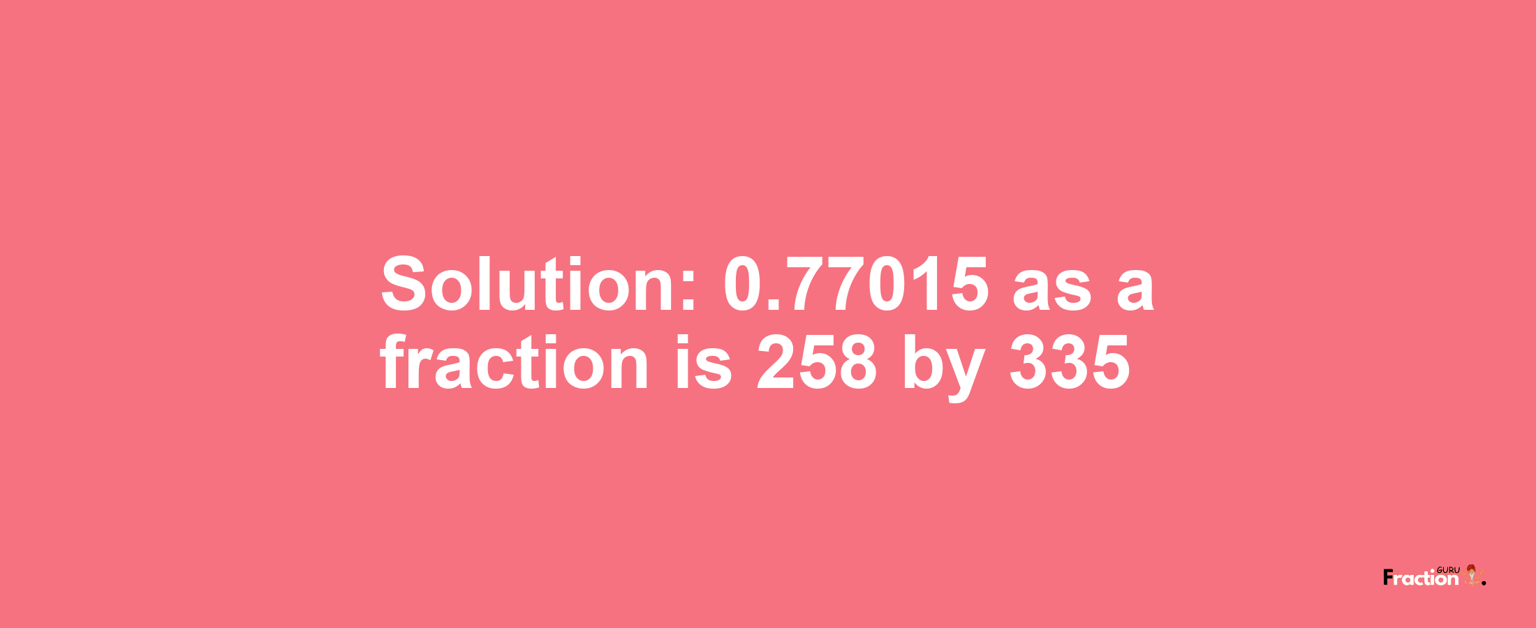 Solution:0.77015 as a fraction is 258/335